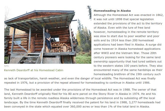 Homesteading in Alaska Although the Homestead Act was enacted in 1862, it was not until 1898 that special legislation extended the provisions of the act to the territory of Alaska. Even with the lure of free land however, homesteading in the remote territory was slow to start due to poor weather and poor soils and by 1914 less than 200 homestead applications had been filed in Alaska. A surge did come however in Alaska homestead applications after WWII and the Vietnam War. Those 20th century pioneers were looking for the same land ownership opportunity that had lured settlers out to the western states 100 years before. They also encountered many of the same hardships as their homesteading brethren of the 19th century such as lack of transportation, harsh weather, and even the danger of local wildlife. The Homestead Act was finally repealed in 1976, but a provision of the repeal allowed for homesteading to continue in Alaska until 1986. The last Homestead to be awarded under the provisions of the Homestead Act was in 1988. The owner of that land, Kenneth Deardorff originally filed for his 80 acre parcel on the Stony River in Alaska in 1974. He and his family built a life in the remote roadless Alaska wilderness through persistence and by subsisting off the local landscape. By the time Kenneth Deardorff finally received the patent for his land in 1988, 3,277 homesteads had been conveyed in the state which equaled over 360,000 acres or less than 1% of the total land in Alaska. 
